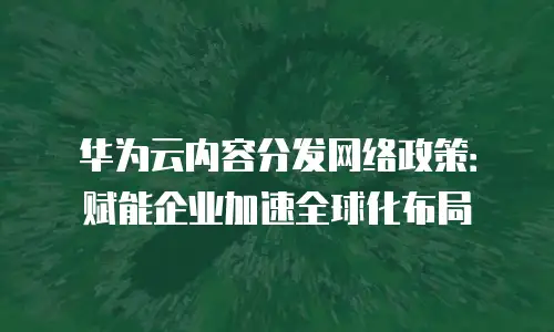 华为云内容分发网络政策：赋能企业加速全球化布局
