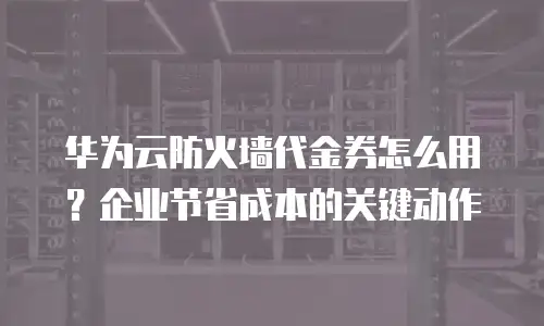 华为云防火墙代金券怎么用？企业节省成本的关键动作
