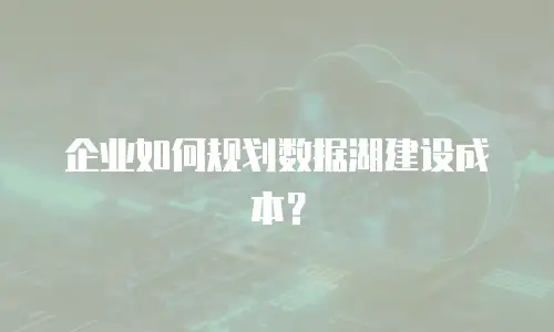 企业如何规划数据湖建设成本？