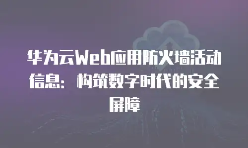 华为云Web应用防火墙活动信息：构筑数字时代的安全屏障