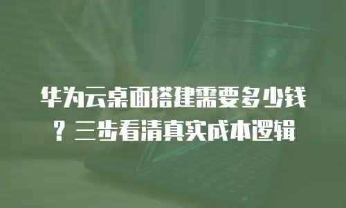 华为云桌面搭建需要多少钱？三步看清真实成本逻辑