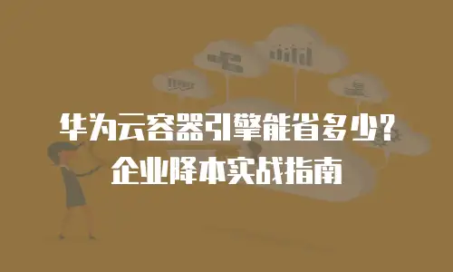 华为云容器引擎能省多少？企业降本实战指南