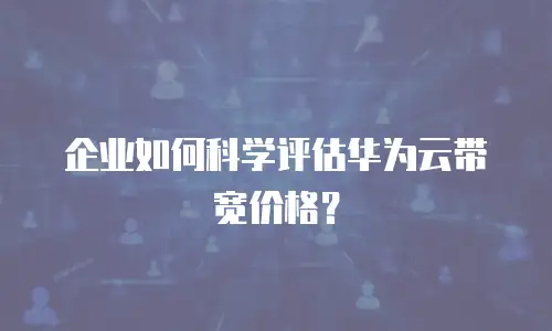 企业如何科学评估华为云带宽价格？