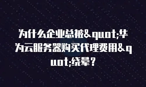 为什么企业总被"华为云服务器购买代理费用"绕晕？