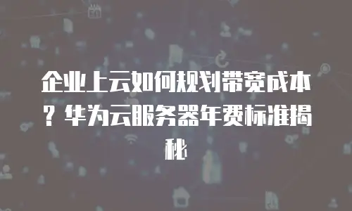 企业上云如何规划带宽成本？华为云服务器年费标准揭秘