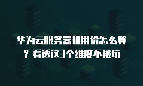 华为云服务器租用价怎么算？看透这3个维度不被坑
