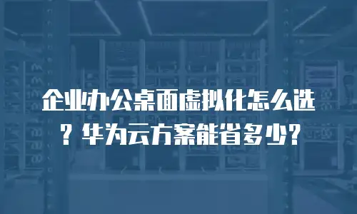 企业办公桌面虚拟化怎么选？华为云方案能省多少？