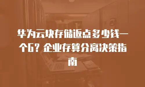 华为云块存储返点多少钱一个G？企业存算分离决策指南