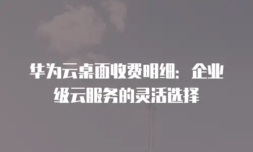 华为云桌面收费明细：企业级云服务的灵活选择
