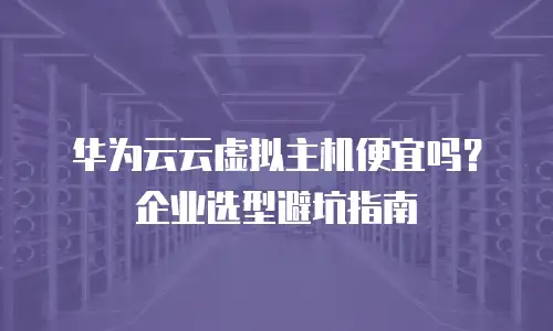 华为云云虚拟主机便宜吗？企业选型避坑指南
