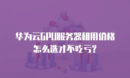 华为云GPU服务器租用价格怎么选才不吃亏？