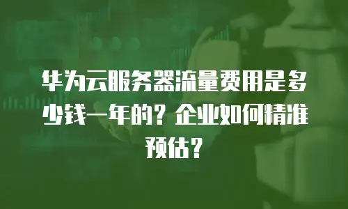 华为云服务器流量费用是多少钱一年的？企业如何精准预估？