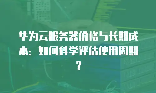 华为云服务器价格与长期成本：如何科学评估使用周期？