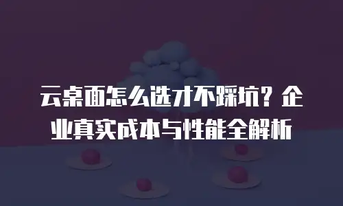 云桌面怎么选才不踩坑？企业真实成本与性能全解析