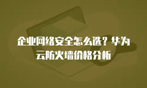 企业网络安全怎么选？华为云防火墙价格分析