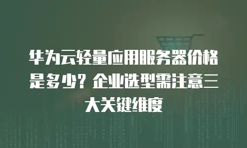 华为云轻量应用服务器价格是多少？企业选型需注意三大关键维度