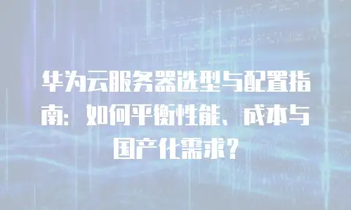 华为云服务器选型与配置指南：如何平衡性能、成本与国产化需求？