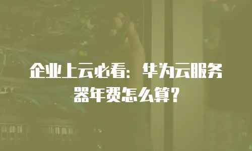 企业上云必看：华为云服务器年费怎么算？