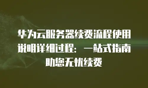 华为云服务器续费流程使用说明详细过程：一站式指南助您无忧续费