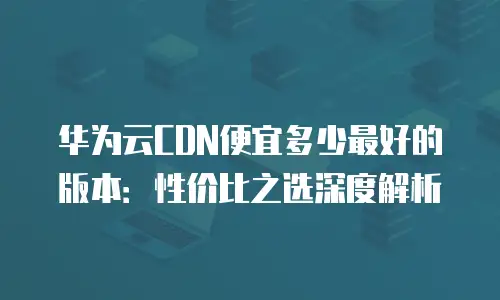 华为云CDN便宜多少最好的版本：性价比之选深度解析