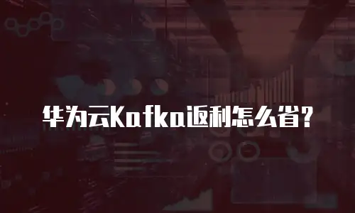 华为云Kafka返利怎么省？