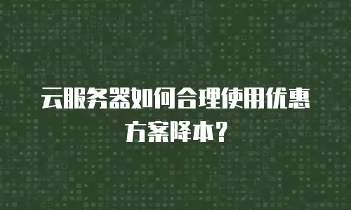 云服务器如何合理使用优惠方案降本？