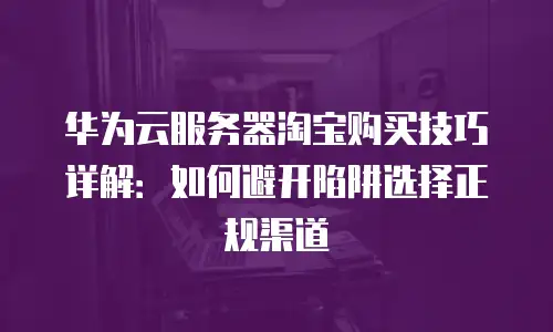 华为云服务器淘宝购买技巧详解：如何避开陷阱选择正规渠道