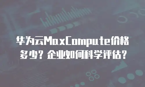 华为云MaxCompute价格多少？企业如何科学评估？