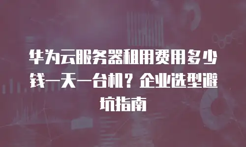 华为云服务器租用费用多少钱一天一台机？企业选型避坑指南