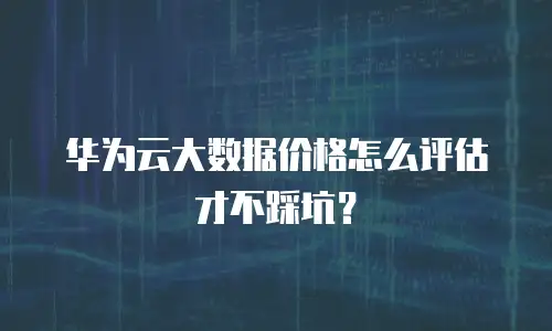 华为云大数据价格怎么评估才不踩坑？