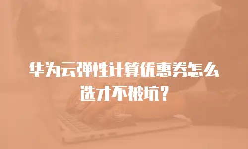 华为云弹性计算优惠券怎么选才不被坑？