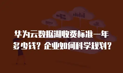 华为云数据湖收费标准一年多少钱？企业如何科学规划？