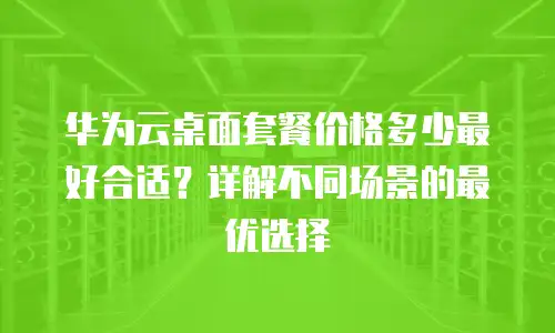 华为云桌面套餐价格多少最好合适？详解不同场景的最优选择