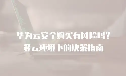 华为云安全购买有风险吗？多云环境下的决策指南