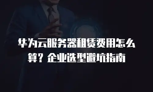 华为云服务器租赁费用怎么算？企业选型避坑指南