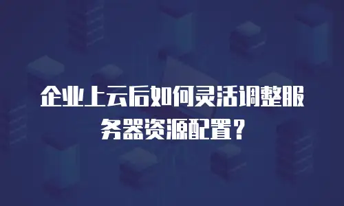 企业上云后如何灵活调整服务器资源配置？
