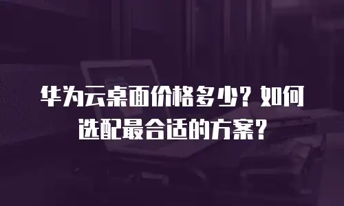 华为云桌面价格多少？如何选配最合适的方案？