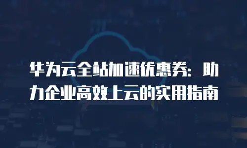 华为云全站加速优惠券：助力企业高效上云的实用指南