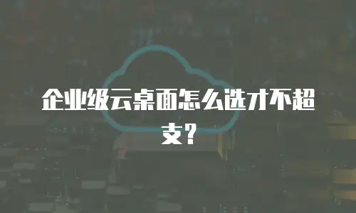 企业级云桌面怎么选才不超支？
