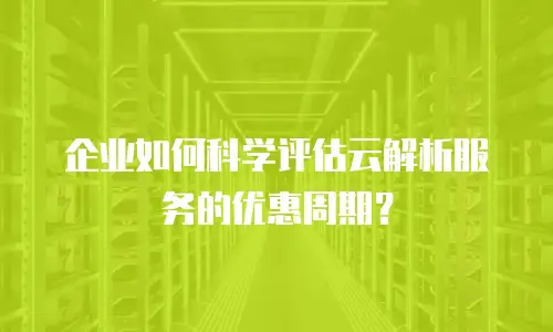 企业如何科学评估云解析服务的优惠周期？
