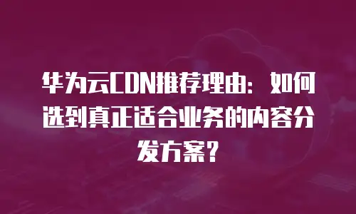 华为云CDN推荐理由：如何选到真正适合业务的内容分发方案？