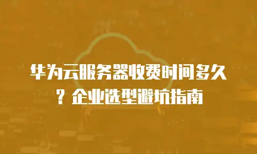 华为云服务器收费时间多久？企业选型避坑指南