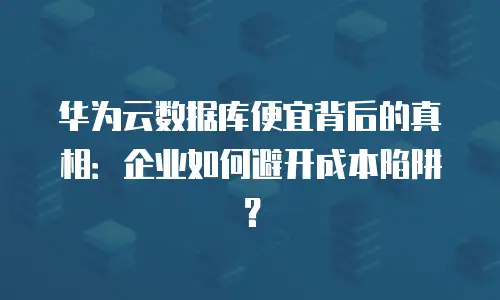 华为云数据库便宜背后的真相：企业如何避开成本陷阱？