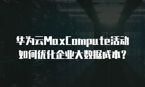 华为云MaxCompute活动如何优化企业大数据成本？