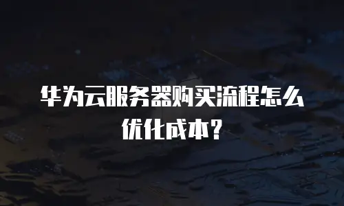 华为云服务器购买流程怎么优化成本？