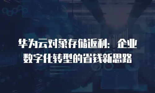 华为云对象存储返利：企业数字化转型的省钱新思路