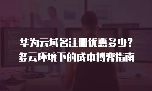 华为云域名注册优惠多少？多云环境下的成本博弈指南