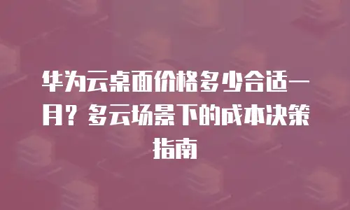 华为云桌面价格多少合适一月？多云场景下的成本决策指南