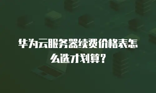 华为云服务器续费价格表怎么选才划算？
