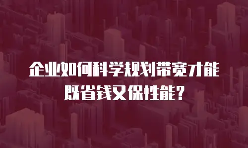 企业如何科学规划带宽才能既省钱又保性能？